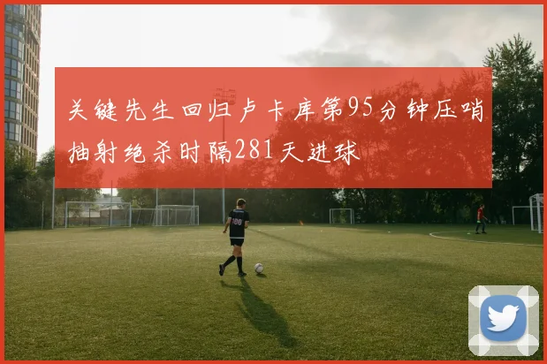 关键先生回归卢卡库第95分钟压哨抽射绝杀时隔281天进球