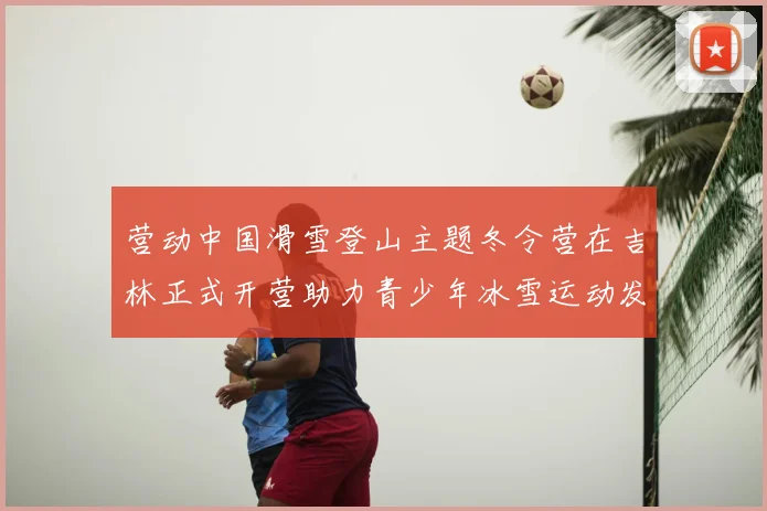 营动中国滑雪登山主题冬令营在吉林正式开营助力青少年冰雪运动发展