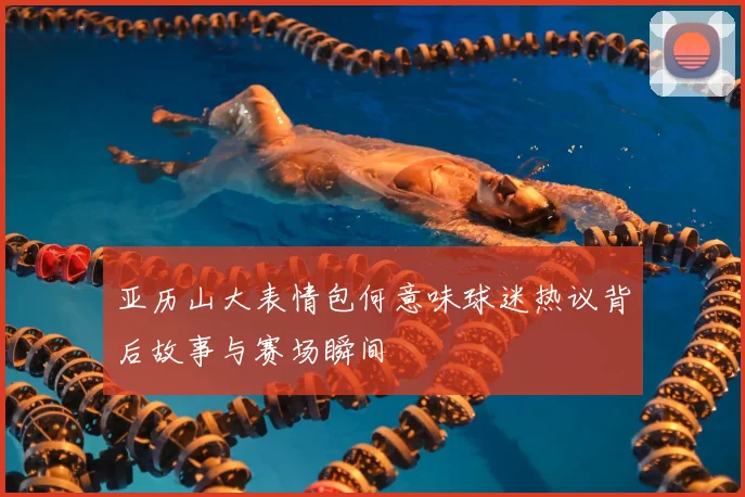 亚历山大表情包何意味球迷热议背后故事与赛场瞬间