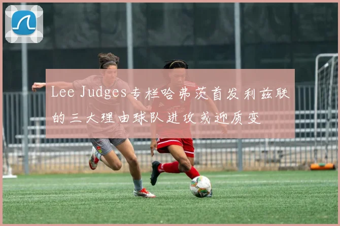 Lee Judges专栏哈弗茨首发利兹联的三大理由球队进攻或迎质变