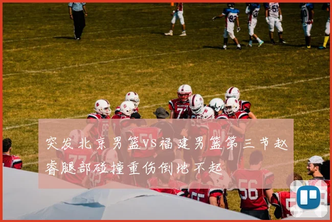 突发北京男篮vs福建男篮第三节赵睿腿部碰撞重伤倒地不起