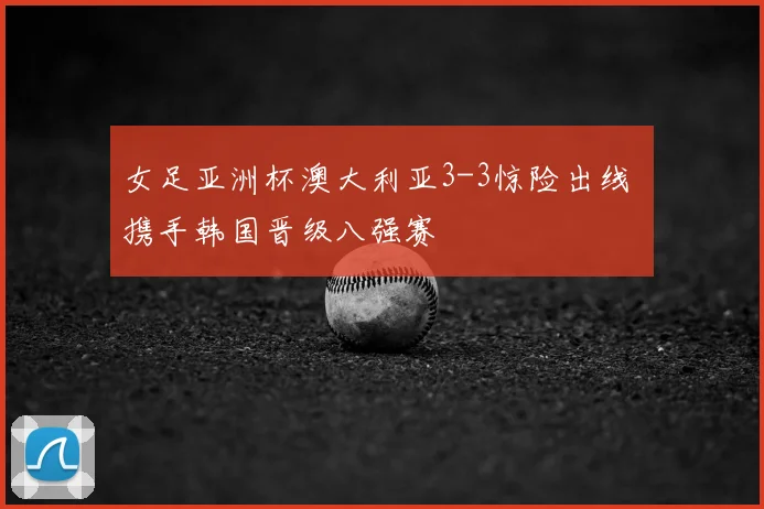 女足亚洲杯澳大利亚3-3惊险出线 携手韩国晋级八强赛