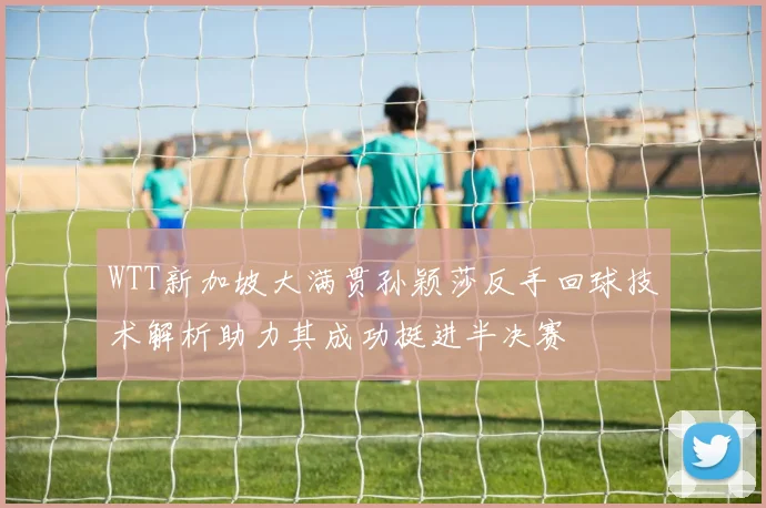 WTT新加坡大满贯孙颖莎反手回球技术解析助力其成功挺进半决赛