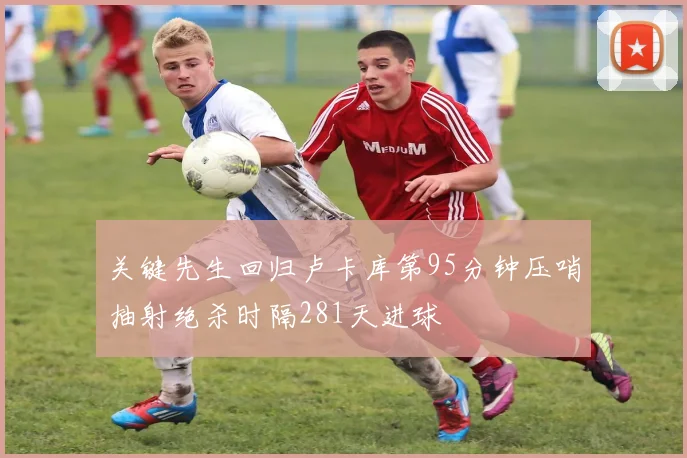 关键先生回归卢卡库第95分钟压哨抽射绝杀时隔281天进球