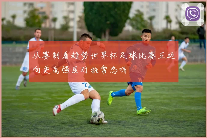 从赛制看趋势世界杯足球比赛正迈向更高强度对抗常态吗