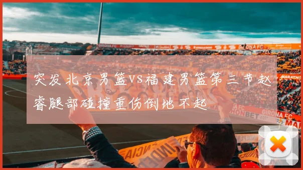 突发北京男篮vs福建男篮第三节赵睿腿部碰撞重伤倒地不起