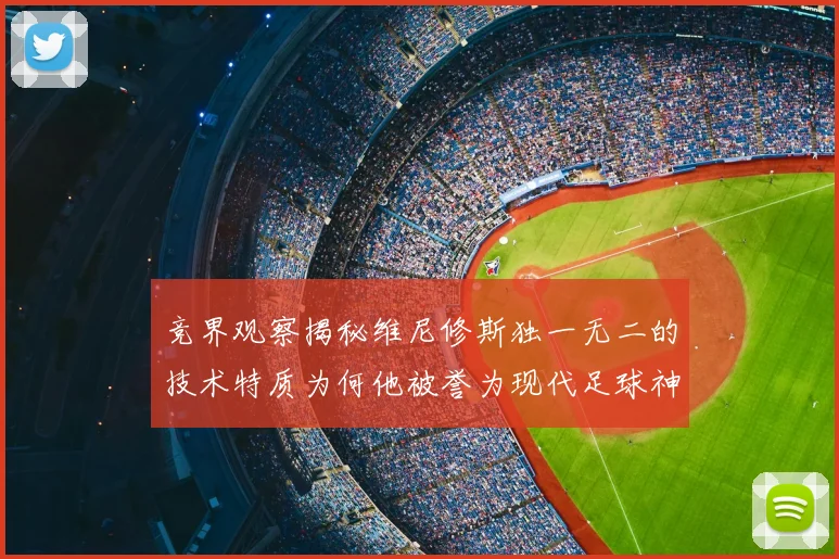 竞界观察揭秘维尼修斯独一无二的技术特质为何他被誉为现代足球神灵