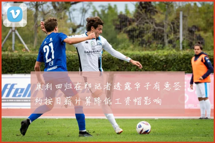 康利回归在即记者透露华子有意签约按日薪计算降低工资帽影响