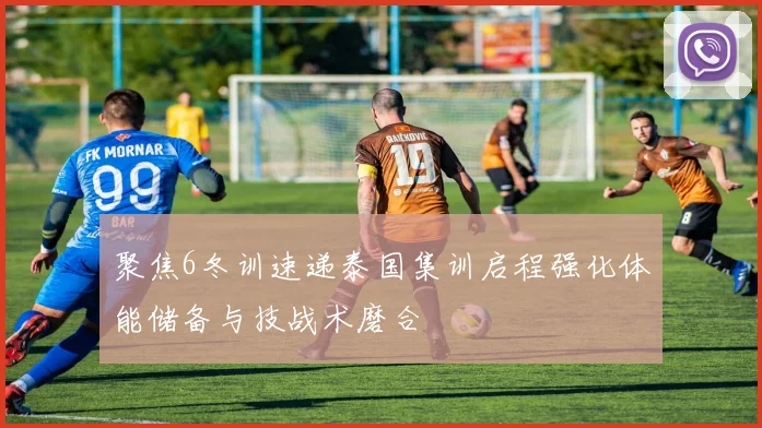 聚焦6冬训速递泰国集训启程强化体能储备与技战术磨合
