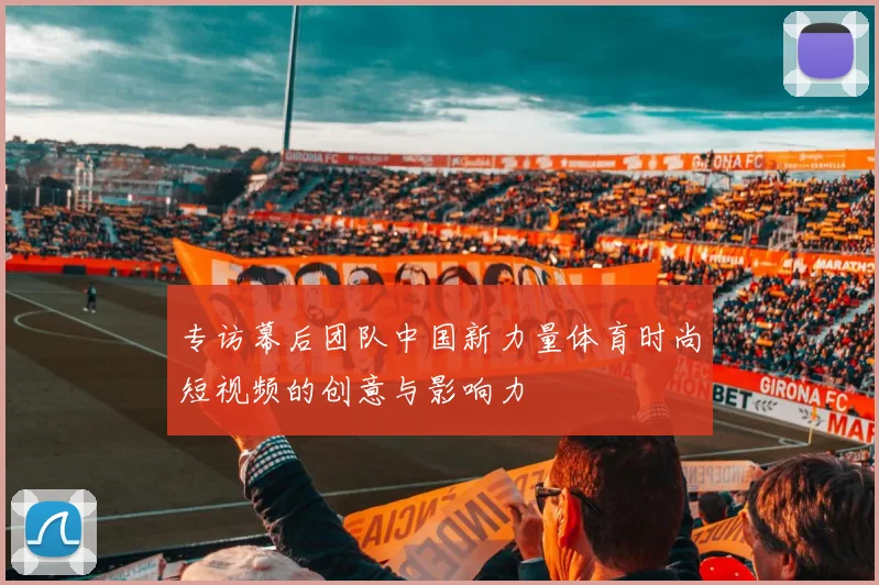 专访幕后团队中国新力量体育时尚短视频的创意与影响力