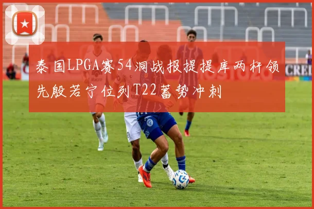 泰国LPGA赛54洞战报提提库两杆领先殷若宁位列T22蓄势冲刺