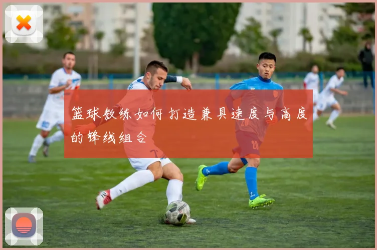 篮球教练如何打造兼具速度与高度的锋线组合